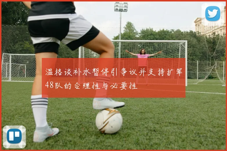 温格谈补水暂停引争议并支持扩军48队的合理性与必要性