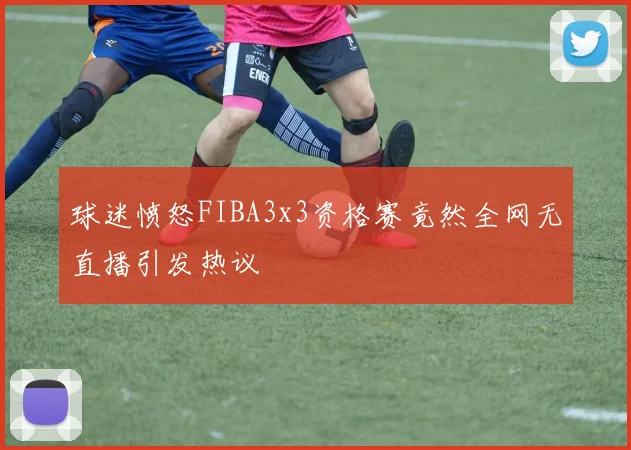 球迷愤怒FIBA3x3资格赛竟然全网无直播引发热议