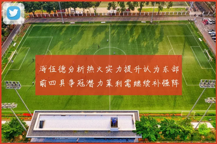 海伍德分析热火实力提升认为东部前四具争冠潜力莱利需继续补强阵容