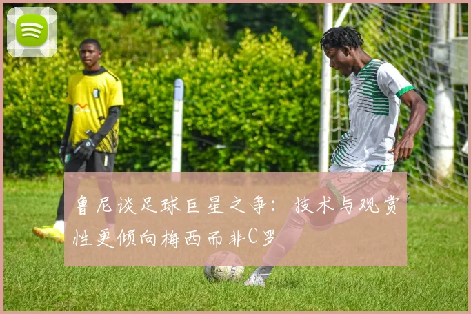 鲁尼谈足球巨星之争：技术与观赏性更倾向梅西而非C罗