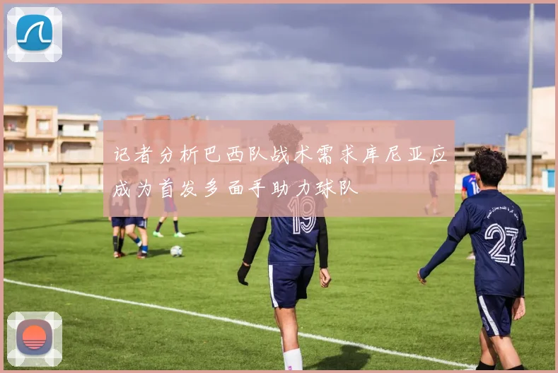 记者分析巴西队战术需求库尼亚应成为首发多面手助力球队