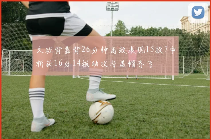 文班背靠背26分钟高效表现15投7中斩获16分14板助攻与盖帽齐飞