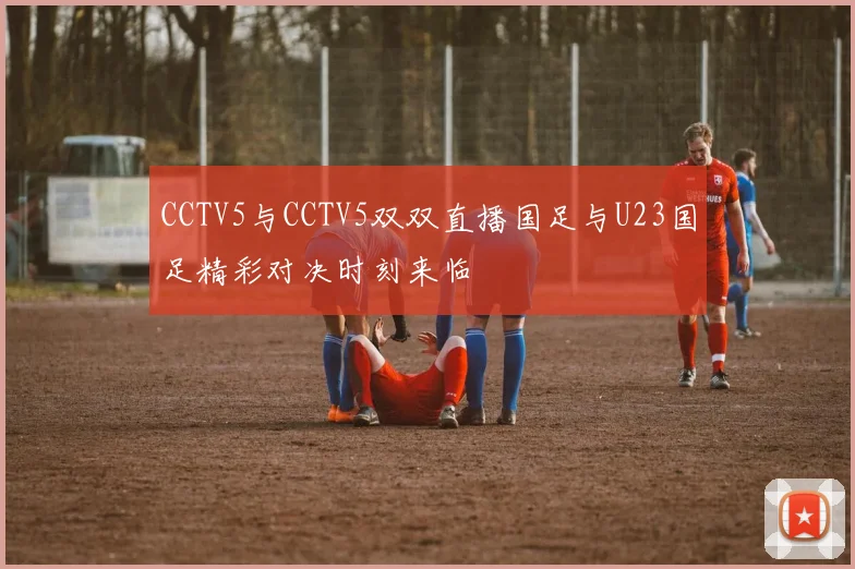 CCTV5与CCTV5双双直播国足与U23国足精彩对决时刻来临