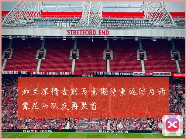 加兰深情告别马竞期待重返时与西蒙尼和队友再聚首