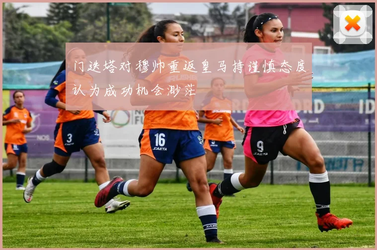 门迭塔对穆帅重返皇马持谨慎态度认为成功机会渺茫