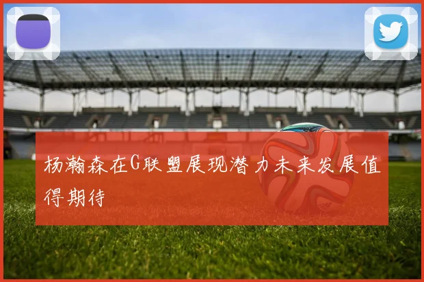 杨瀚森在G联盟展现潜力未来发展值得期待