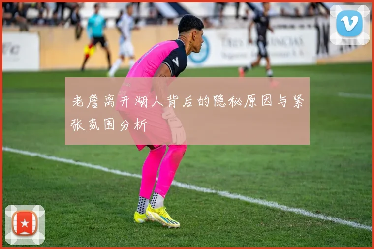 老詹离开湖人背后的隐秘原因与紧张氛围分析