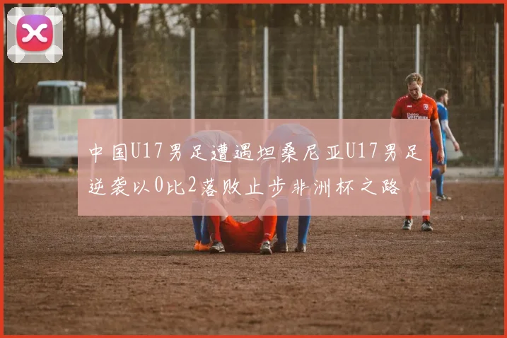 中国U17男足遭遇坦桑尼亚U17男足逆袭以0比2落败止步非洲杯之路
