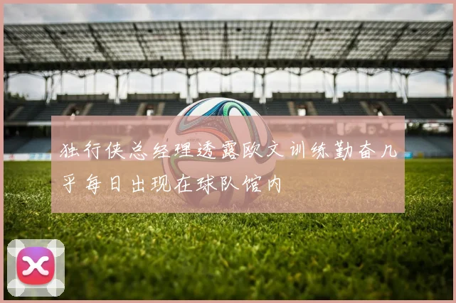独行侠总经理透露欧文训练勤奋几乎每日出现在球队馆内