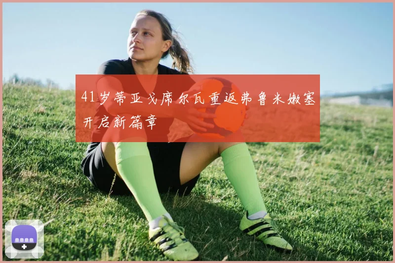 41岁蒂亚戈席尔瓦重返弗鲁米嫩塞开启新篇章