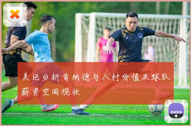 美记分析肯纳德与八村价值及球队薪资空间现状