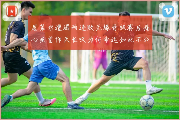 居莱尔遭遇两连败无缘晋级赛后痛心疾首仰天长叹为何命运如此不公