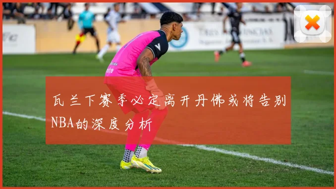 瓦兰下赛季必定离开丹佛或将告别NBA的深度分析