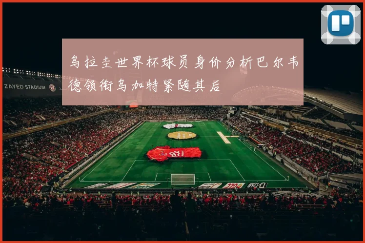 乌拉圭世界杯球员身价分析巴尔韦德领衔乌加特紧随其后