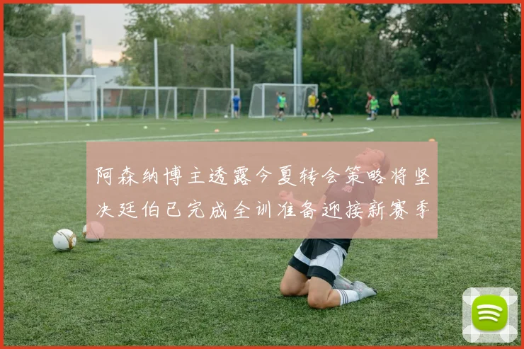 阿森纳博主透露今夏转会策略将坚决廷伯已完成全训准备迎接新赛季