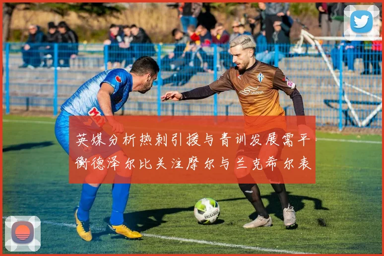 英媒分析热刺引援与青训发展需平衡德泽尔比关注摩尔与兰克希尔表现