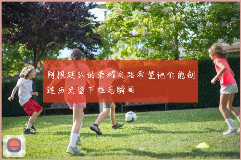 阿根廷队的荣耀之路希望他们能创造历史留下难忘瞬间