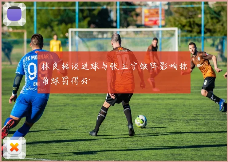 林良铭谈进球与张玉宁缺阵影响称角球罚得好