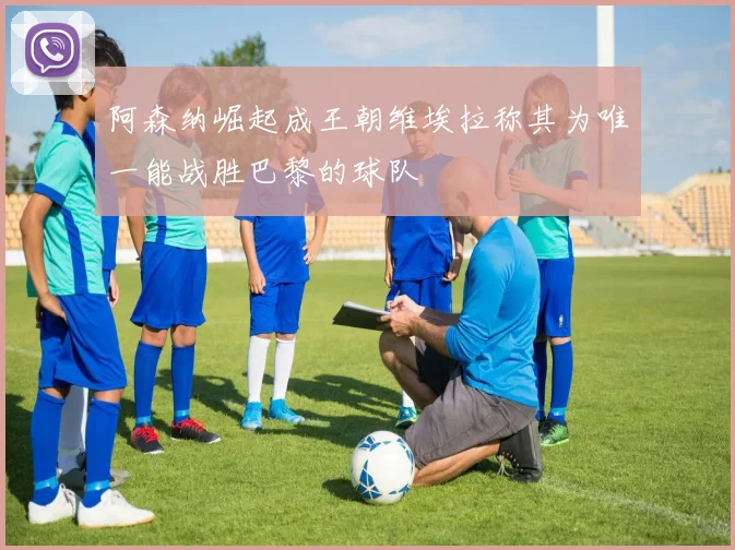 阿森纳崛起成王朝维埃拉称其为唯一能战胜巴黎的球队