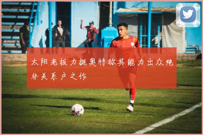 太阳老板力挺奥特称其能力出众绝非关系户之作