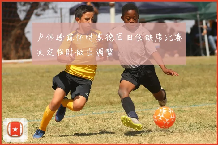 卢伟透露怀特塞德因旧伤缺席比赛决定临时做出调整