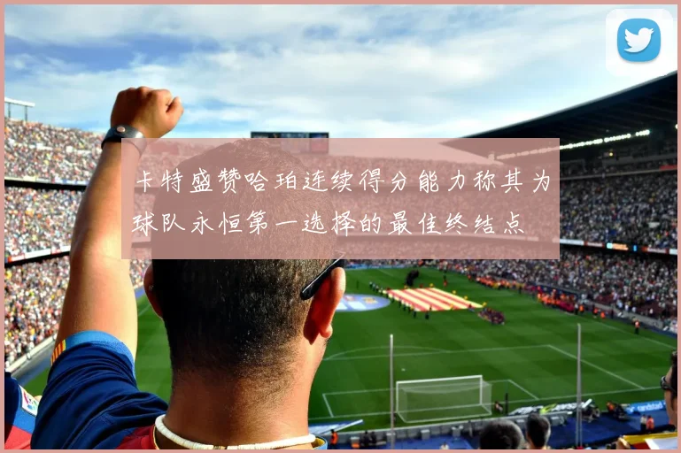 卡特盛赞哈珀连续得分能力称其为球队永恒第一选择的最佳终结点