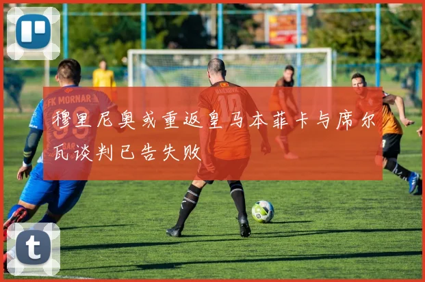 穆里尼奥或重返皇马本菲卡与席尔瓦谈判已告失败